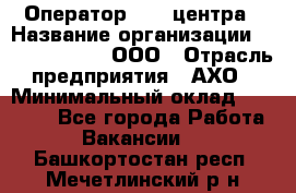 Оператор Call-центра › Название организации ­ Call-Telecom, ООО › Отрасль предприятия ­ АХО › Минимальный оклад ­ 45 000 - Все города Работа » Вакансии   . Башкортостан респ.,Мечетлинский р-н